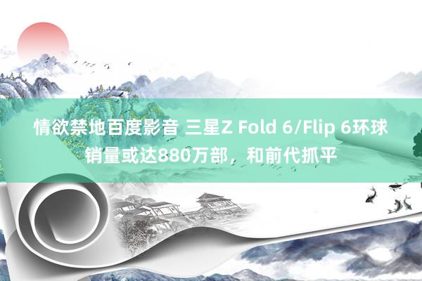 情欲禁地百度影音 三星Z Fold 6/Flip 6环球销量或达880万部，和前代抓平