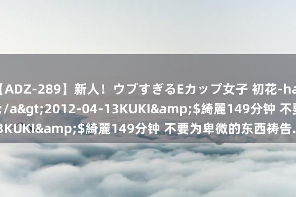 【ADZ-289】新人！ウブすぎるEカップ女子 初花-hatsuhana- なつみ</a>2012-04-13KUKI&$綺麗149分钟 不要为卑微的东西祷告..
