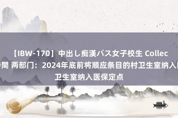 【IBW-170】中出し痴漢バス女子校生 Collection 4時間 两部门：2024年底前将顺应条目的村卫生室纳入医保定点
