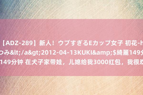 【ADZ-289】新人!ウブすぎるEカップ女子 初花-hatsuhana- なつみ</a>2012-04-13KUKI&$綺麗149分钟 在犬子家带娃,儿媳给我3000红包,我很欢笑却发现她一碗水没端平