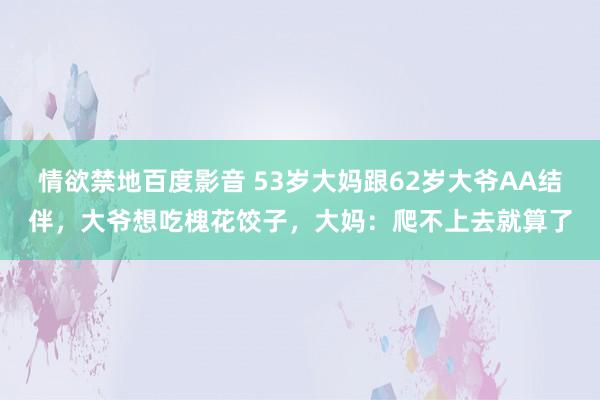 情欲禁地百度影音 53岁大妈跟62岁大爷AA结伴,大爷想吃槐花饺子,大妈:爬不上去就算了