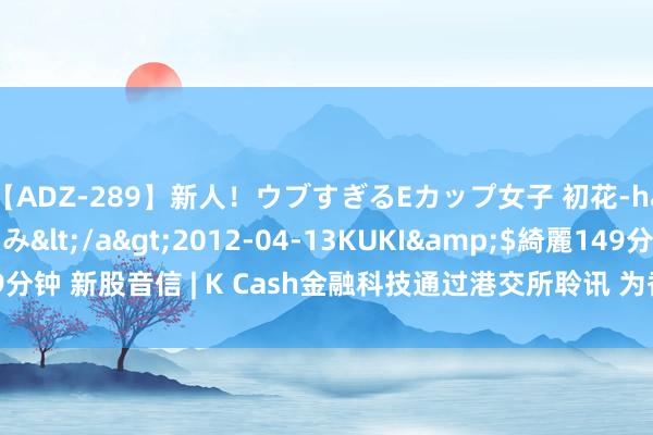 【ADZ-289】新人！ウブすぎるEカップ女子 初花-hatsuhana- なつみ</a>2012-04-13KUKI&$綺麗149分钟 新股音信 | K Cash金融科技通过港交所聆讯 为香港第四大抓牌放债东谈主