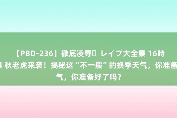 【PBD-236】徹底凌辱・レイプ大全集 16時間 第2集 秋老虎来袭！揭秘这“不一般”的换季天气，你准备好了吗？
