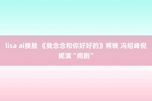 lisa ai换脸 《我念念和你好好的》将映 冯绍峰倪妮演“闹剧”