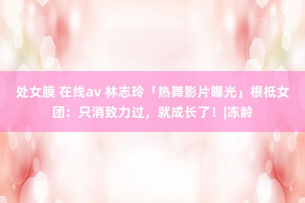 处女膜 在线av 林志玲「热舞影片曝光」根柢女团：只消致力过，就成长了！|冻龄