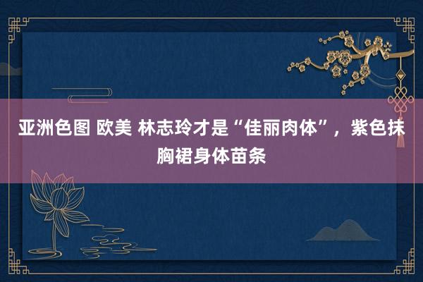 亚洲色图 欧美 林志玲才是“佳丽肉体”，紫色抹胸裙身体苗条