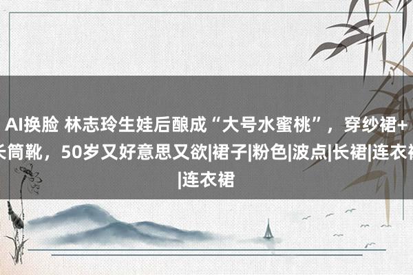AI换脸 林志玲生娃后酿成“大号水蜜桃”，穿纱裙+长筒靴，50岁又好意思又欲|裙子|粉色|波点|长裙|连衣裙