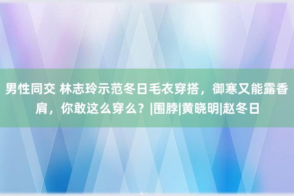 男性同交 林志玲示范冬日毛衣穿搭，御寒又能露香肩，你敢这么穿么？|围脖|黄晓明|赵冬日