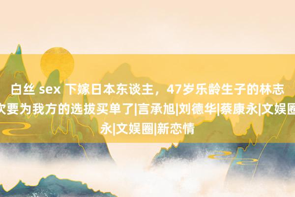 白丝 sex 下嫁日本东谈主，47岁乐龄生子的林志玲，此次要为我方的选拔买单了|言承旭|刘德华|蔡康永|文娱圈|新恋情