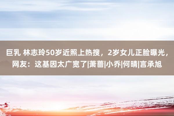 巨乳 林志玲50岁近照上热搜，2岁女儿正脸曝光，网友：这基因太广宽了|萧蔷|小乔|何晴|言承旭