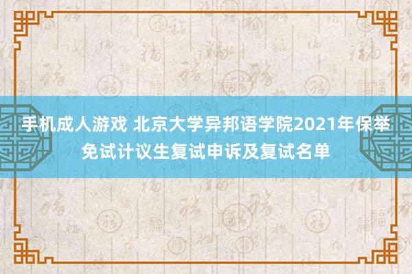 手机成人游戏 北京大学异邦语学院2021年保举免试计议生复试申诉及复试名单