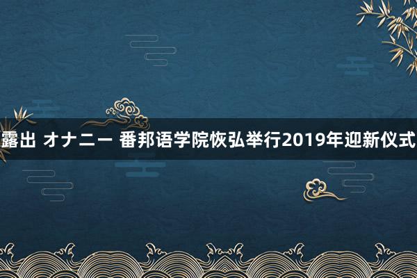 露出 オナニー 番邦语学院恢弘举行2019年迎新仪式