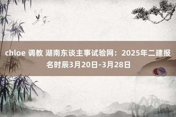 chloe 调教 湖南东谈主事试验网：2025年二建报名时辰3月20日-3月28日