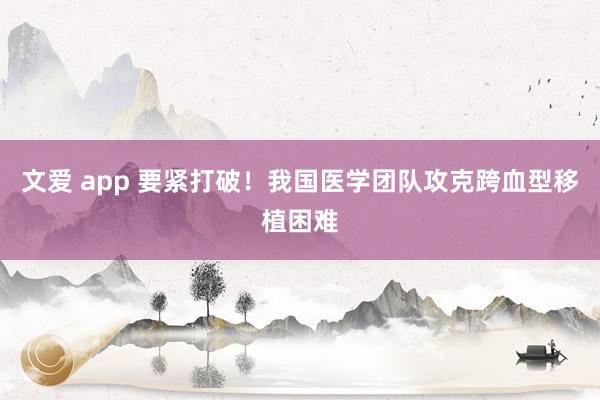 文爱 app 要紧打破！我国医学团队攻克跨血型移植困难