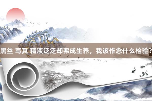 黑丝 写真 精液泛泛却弗成生养，我该作念什么检验？