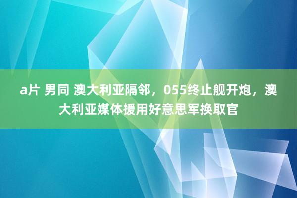 a片 男同 澳大利亚隔邻，055终止舰开炮，澳大利亚媒体援用好意思军换取官