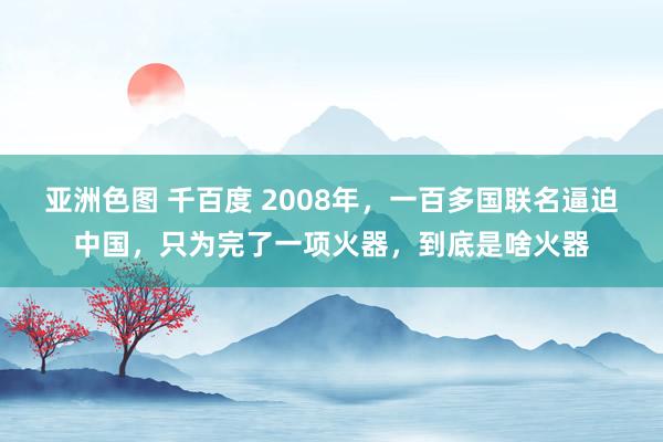 亚洲色图 千百度 2008年，一百多国联名逼迫中国，只为完了一项火器，到底是啥火器