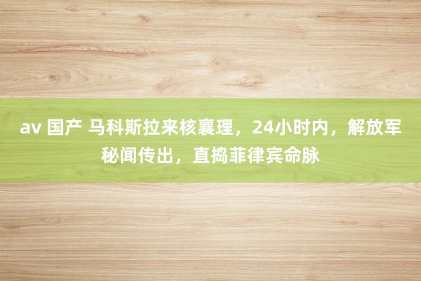 av 国产 马科斯拉来核襄理，24小时内，解放军秘闻传出，直捣菲律宾命脉