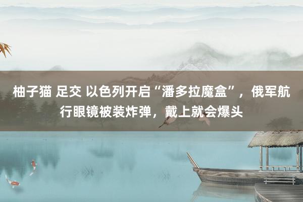 柚子猫 足交 以色列开启“潘多拉魔盒”，俄军航行眼镜被装炸弹，戴上就会爆头