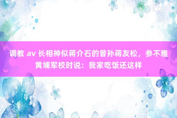调教 av 长相神似蒋介石的曾孙蒋友松，参不雅黄埔军校时说：我家吃饭还这样