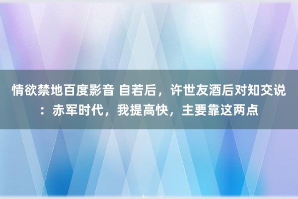 情欲禁地百度影音 自若后，许世友酒后对知交说：赤军时代，我提高快，主要靠这两点