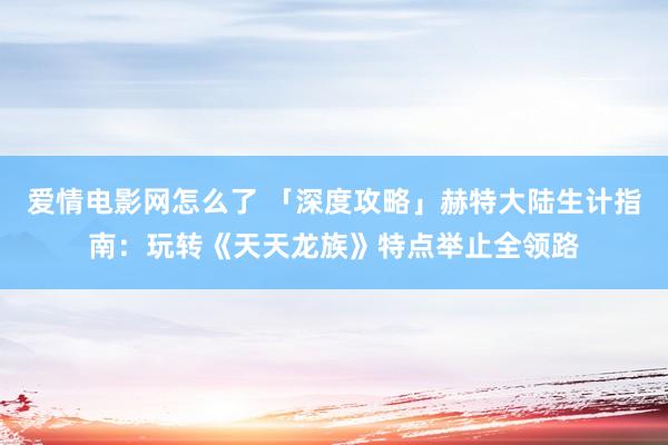爱情电影网怎么了 「深度攻略」赫特大陆生计指南：玩转《天天龙族》特点举止全领路
