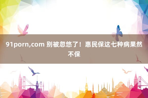 91porn，com 别被忽悠了！惠民保这七种病果然不保