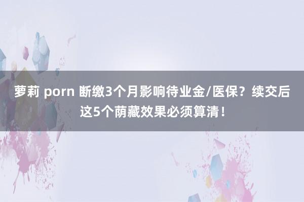 萝莉 porn 断缴3个月影响待业金/医保？续交后这5个荫藏效果必须算清！