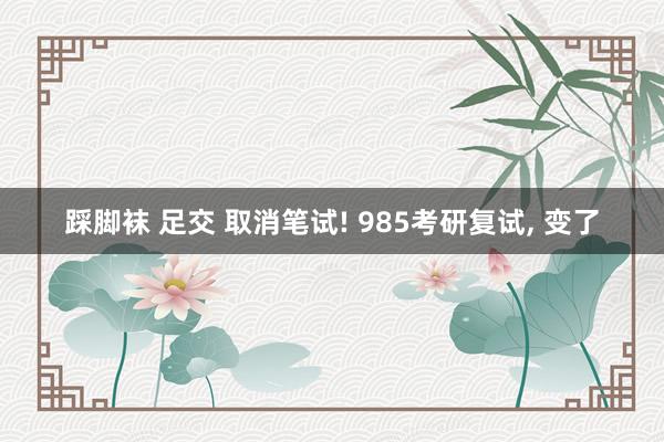 踩脚袜 足交 取消笔试! 985考研复试， 变了