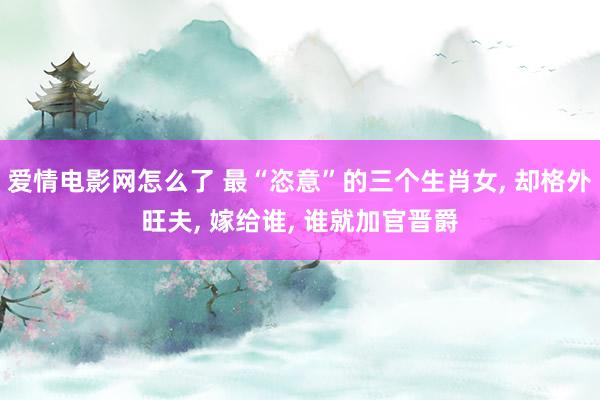 爱情电影网怎么了 最“恣意”的三个生肖女， 却格外旺夫， 嫁给谁， 谁就加官晋爵