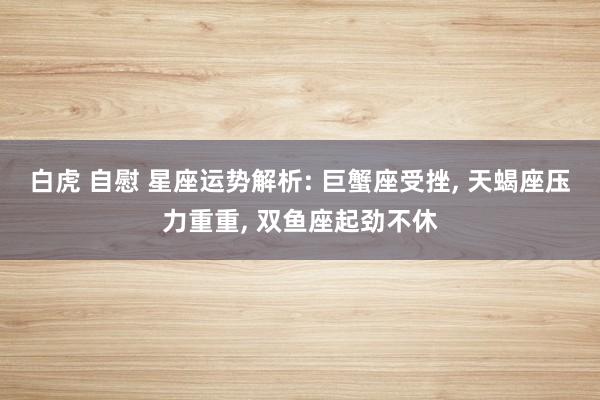 白虎 自慰 星座运势解析: 巨蟹座受挫， 天蝎座压力重重， 双鱼座起劲不休
