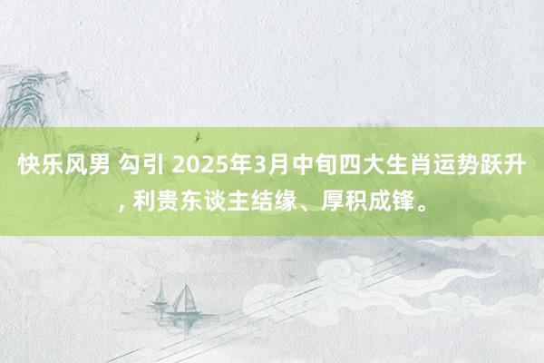 快乐风男 勾引 2025年3月中旬四大生肖运势跃升， 利贵东谈主结缘、厚积成锋。