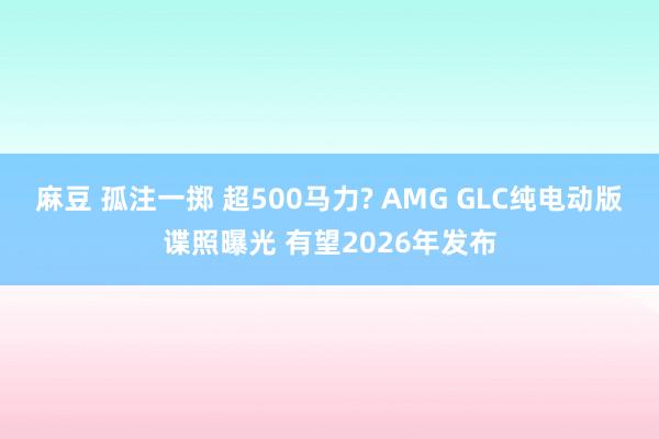 麻豆 孤注一掷 超500马力? AMG GLC纯电动版谍照曝光 有望2026年发布