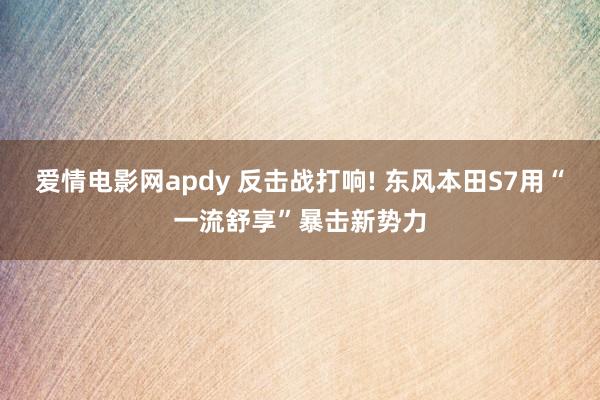 爱情电影网apdy 反击战打响! 东风本田S7用“一流舒享”暴击新势力