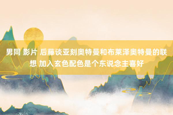 男同 影片 后藤谈亚刻奥特曼和布莱泽奥特曼的联想 加入玄色配色是个东说念主喜好