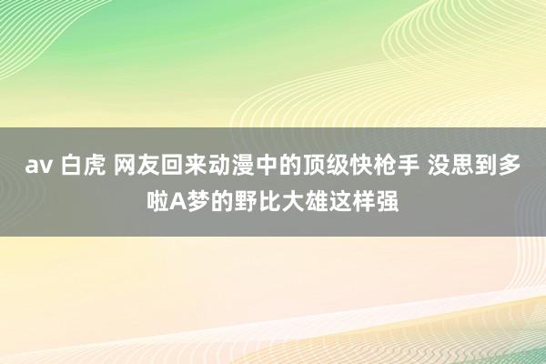 av 白虎 网友回来动漫中的顶级快枪手 没思到多啦A梦的野比大雄这样强