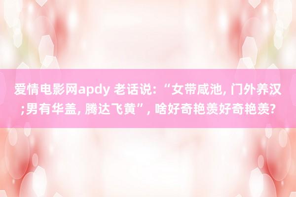 爱情电影网apdy 老话说: “女带咸池， 门外养汉;男有华盖， 腾达飞黄”， 啥好奇艳羡好奇艳羡?