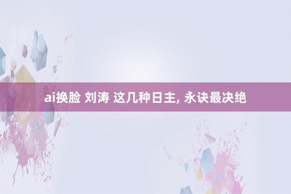 ai换脸 刘涛 这几种日主， 永诀最决绝
