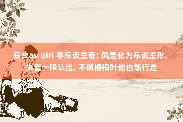 在线av girl 非东谈主哉: 凤皇化为东谈主形， 朱雀一眼认出， 不铺梧桐叶他也能行走