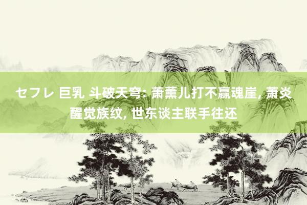 セフレ 巨乳 斗破天穹: 萧薰儿打不赢魂崖， 萧炎醒觉族纹， 世东谈主联手往还