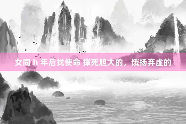 女同 h 年后找使命 撑死胆大的，饿扬弃虚的