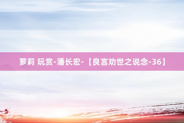 萝莉 玩赏-潘长宏-【良言劝世之说念-36】