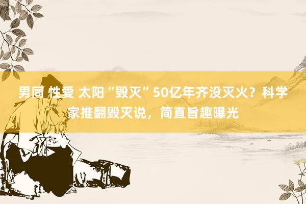 男同 性愛 太阳“毁灭”50亿年齐没灭火？科学家推翻毁灭说，简直旨趣曝光