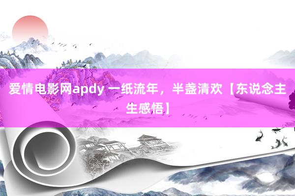 爱情电影网apdy 一纸流年，半盏清欢【东说念主生感悟】