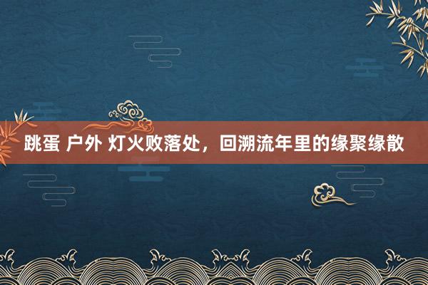 跳蛋 户外 灯火败落处，回溯流年里的缘聚缘散