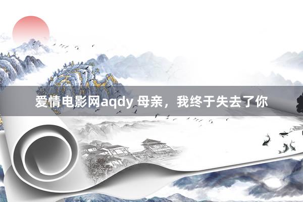 爱情电影网aqdy 母亲，我终于失去了你