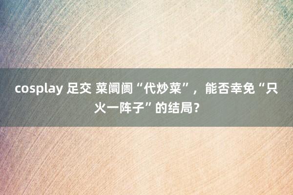 cosplay 足交 菜阛阓“代炒菜”，能否幸免“只火一阵子”的结局？