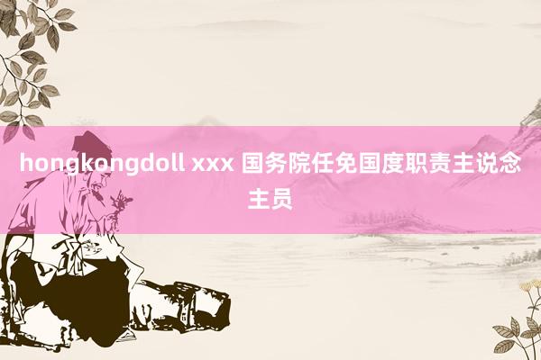 hongkongdoll xxx 国务院任免国度职责主说念主员