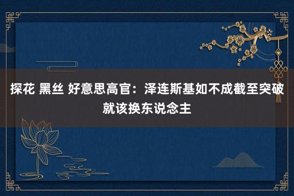 探花 黑丝 好意思高官：泽连斯基如不成截至突破就该换东说念主